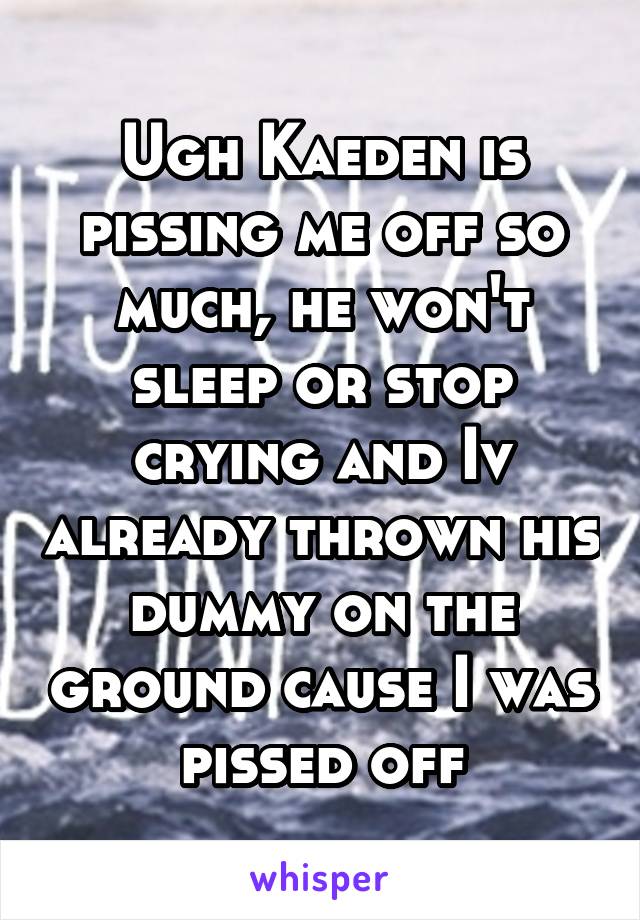 Ugh Kaeden is pissing me off so much, he won't sleep or stop crying and Iv already thrown his dummy on the ground cause I was pissed off