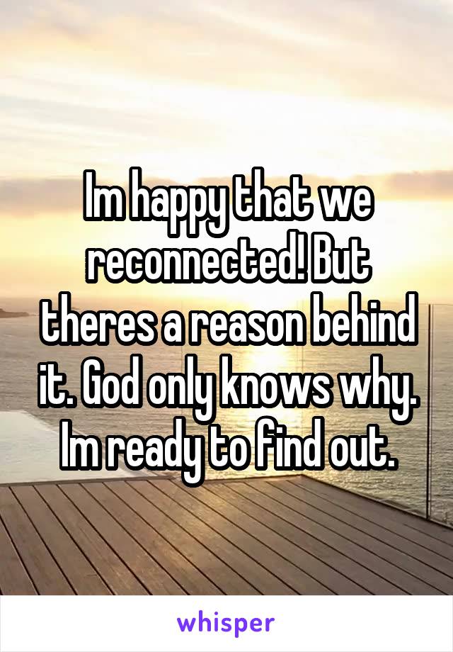 Im happy that we reconnected! But theres a reason behind it. God only knows why. Im ready to find out.