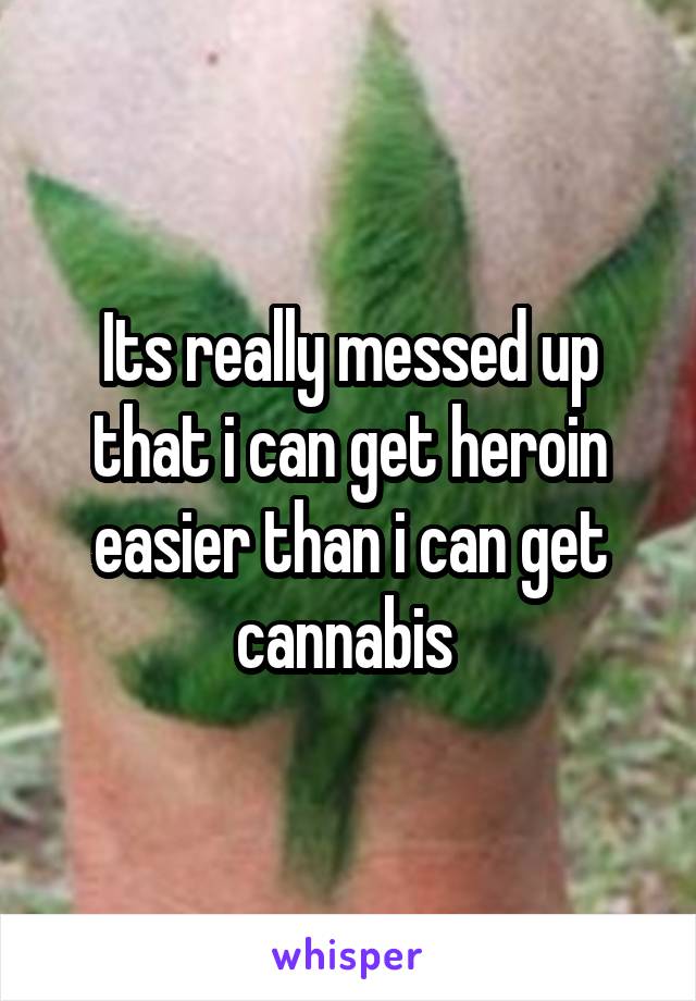 Its really messed up that i can get heroin easier than i can get cannabis 