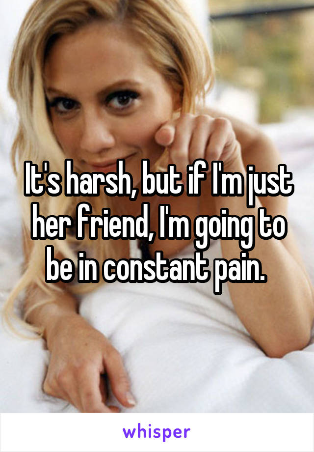 It's harsh, but if I'm just her friend, I'm going to be in constant pain. 