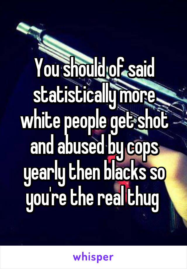You should of said statistically more white people get shot and abused by cops yearly then blacks so you're the real thug 