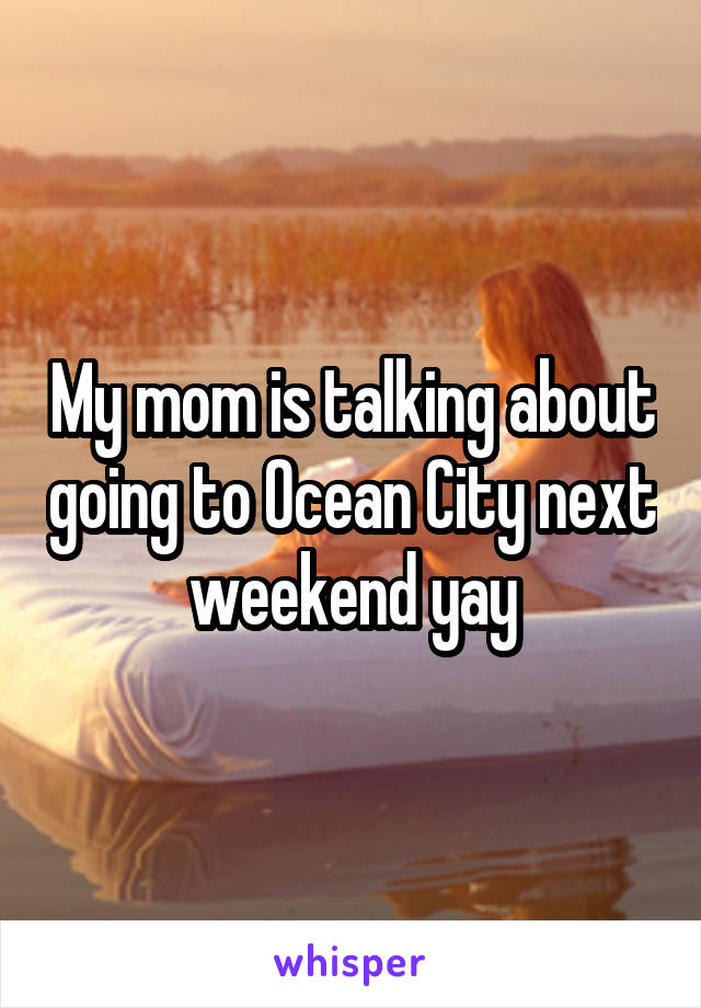 My mom is talking about going to Ocean City next weekend yay