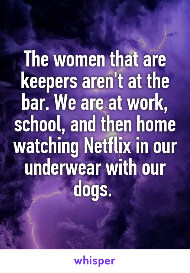 The women that are keepers aren't at the bar. We are at work, school, and then home watching Netflix in our underwear with our dogs. 
