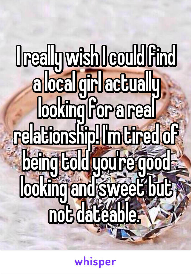 I really wish I could find a local girl actually looking for a real relationship! I'm tired of being told you're good looking and sweet but not dateable. 