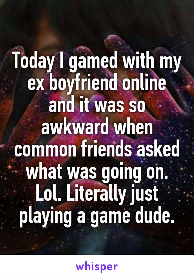 Today I gamed with my ex boyfriend online and it was so awkward when common friends asked what was going on. Lol. Literally just playing a game dude.