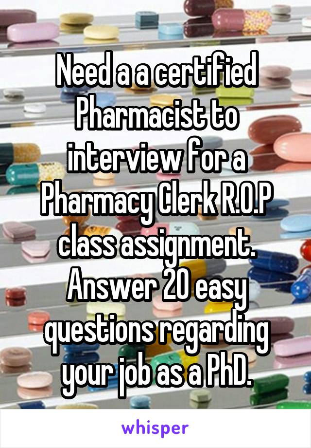 Need a a certified Pharmacist to interview for a Pharmacy Clerk R.O.P class assignment. Answer 20 easy questions regarding your job as a PhD.