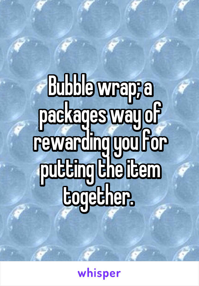 Bubble wrap; a packages way of rewarding you for putting the item together. 