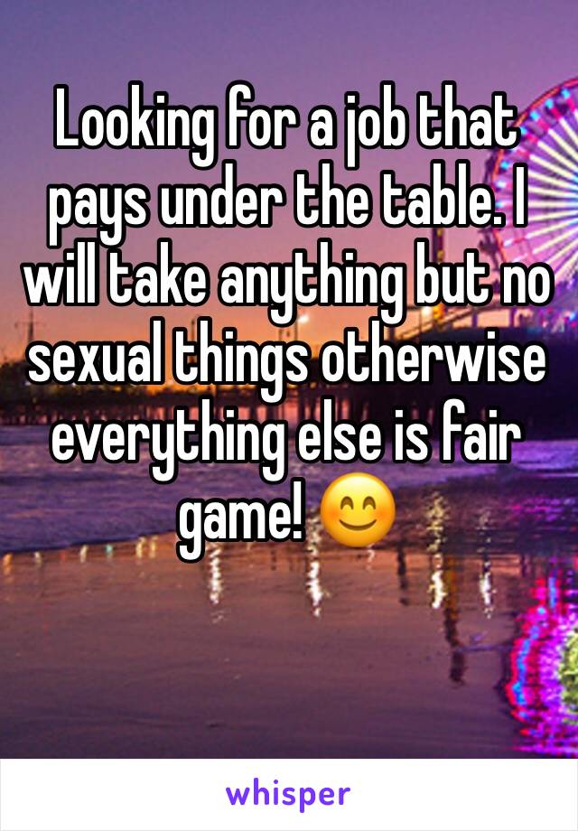 Looking for a job that pays under the table. I will take anything but no sexual things otherwise everything else is fair game! 😊