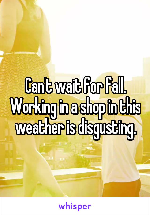 Can't wait for fall. Working in a shop in this weather is disgusting.