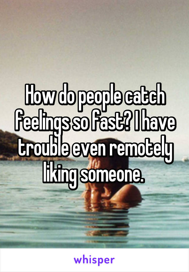 How do people catch feelings so fast? I have trouble even remotely liking someone. 