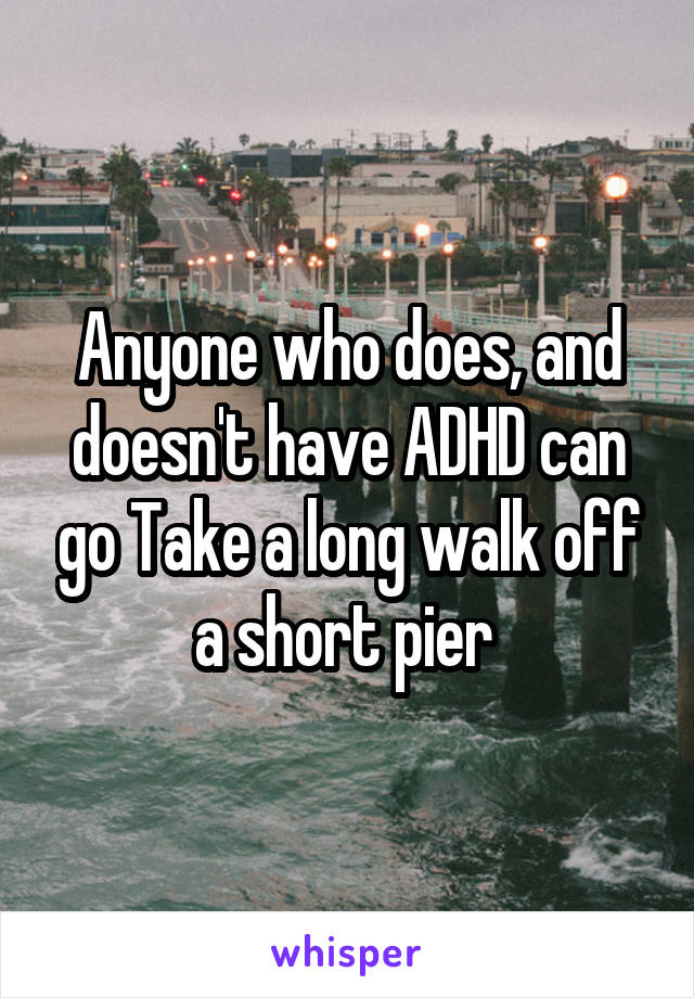 Anyone who does, and doesn't have ADHD can go Take a long walk off a short pier 