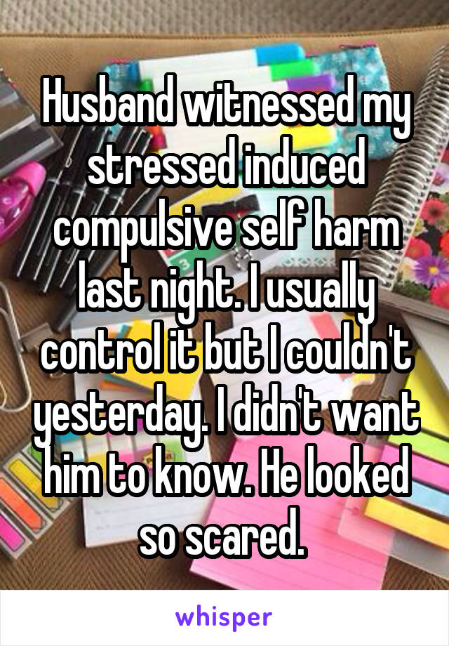 Husband witnessed my stressed induced compulsive self harm last night. I usually control it but I couldn't yesterday. I didn't want him to know. He looked so scared. 
