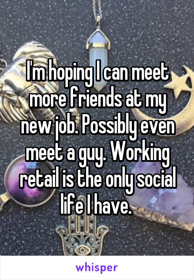 I'm hoping I can meet more friends at my new job. Possibly even meet a guy. Working retail is the only social life I have. 