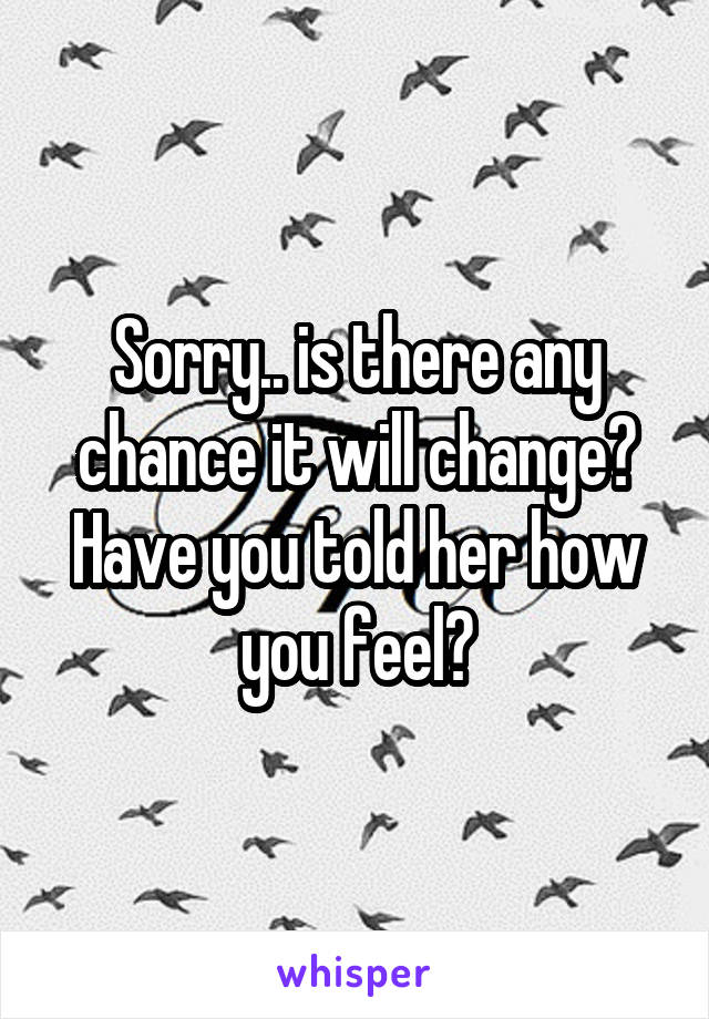 Sorry.. is there any chance it will change? Have you told her how you feel?