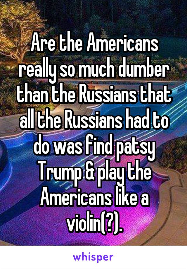 Are the Americans really so much dumber than the Russians that all the Russians had to do was find patsy Trump & play the Americans like a violin(?).