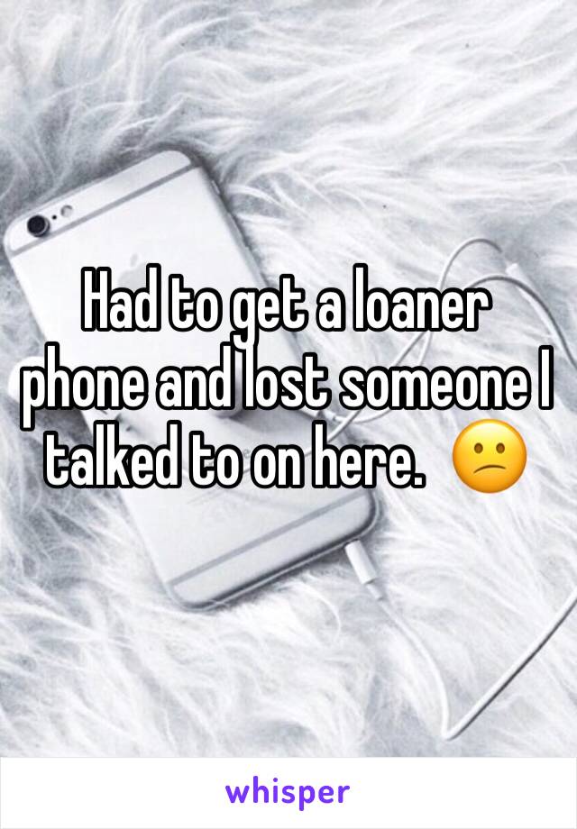 Had to get a loaner phone and lost someone I talked to on here.  😕