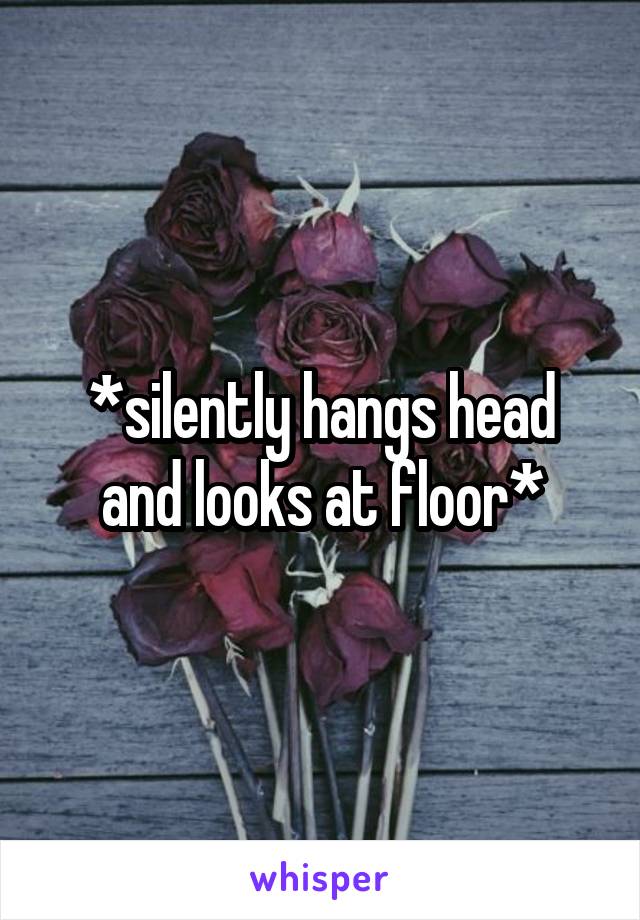 *silently hangs head and looks at floor*