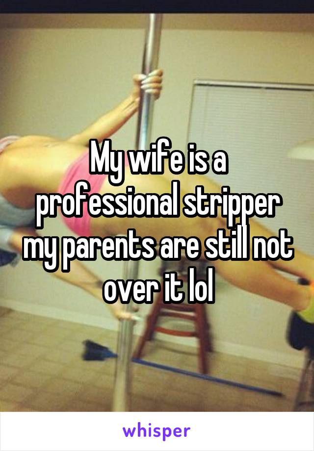 My wife is a professional stripper my parents are still not over it lol