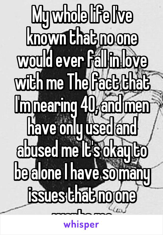 My whole life I've known that no one would ever fall in love with me The fact that I'm nearing 40, and men have only used and abused me It's okay to be alone I have so many issues that no one wants me
