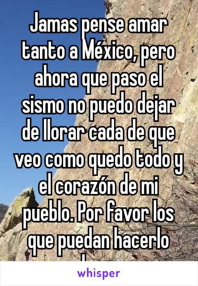 Jamas pense amar tanto a México, pero ahora que paso el sismo no puedo dejar de llorar cada de que veo como quedo todo y el corazón de mi pueblo. Por favor los que puedan hacerlo donen