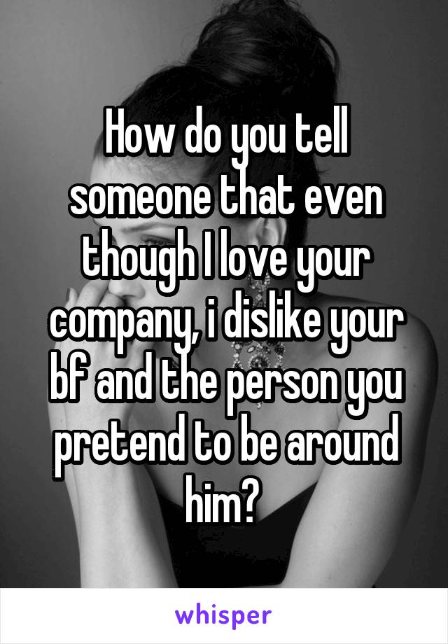 How do you tell someone that even though I love your company, i dislike your bf and the person you pretend to be around him? 