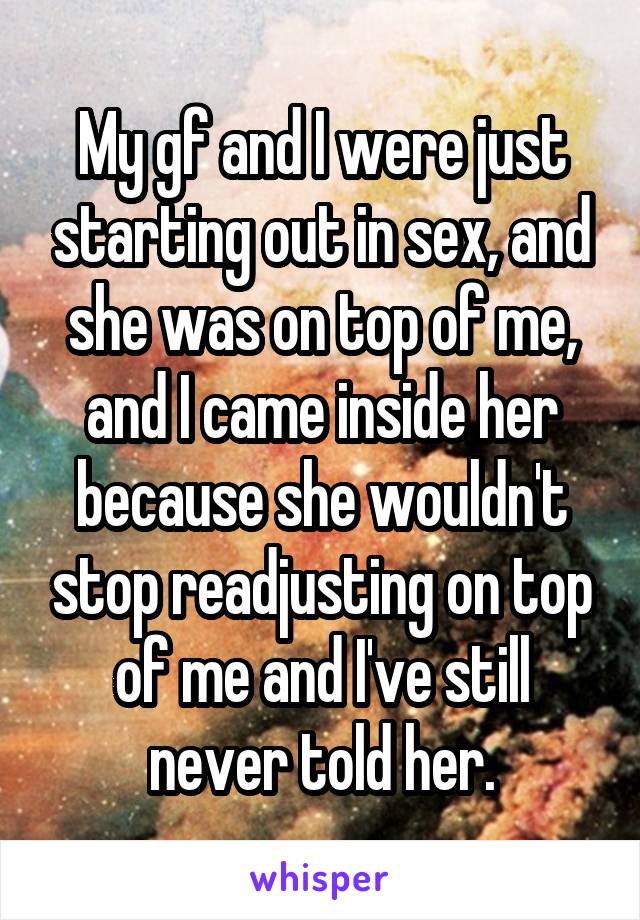 My gf and I were just starting out in sex, and she was on top of me, and I came inside her because she wouldn't stop readjusting on top of me and I've still never told her.