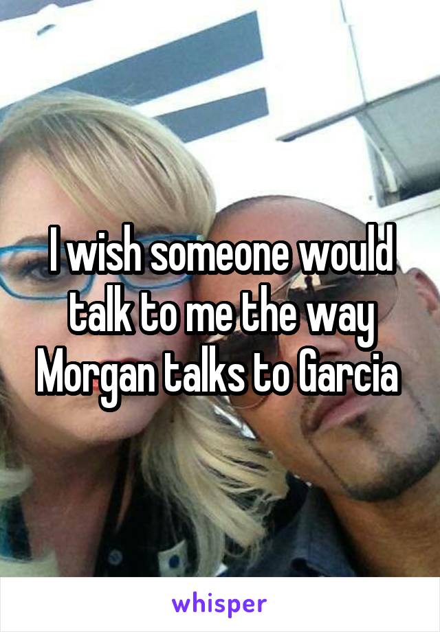 I wish someone would talk to me the way Morgan talks to Garcia 