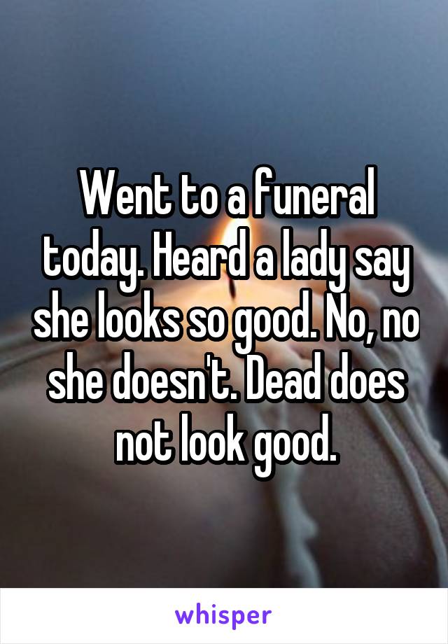 Went to a funeral today. Heard a lady say she looks so good. No, no she doesn't. Dead does not look good.