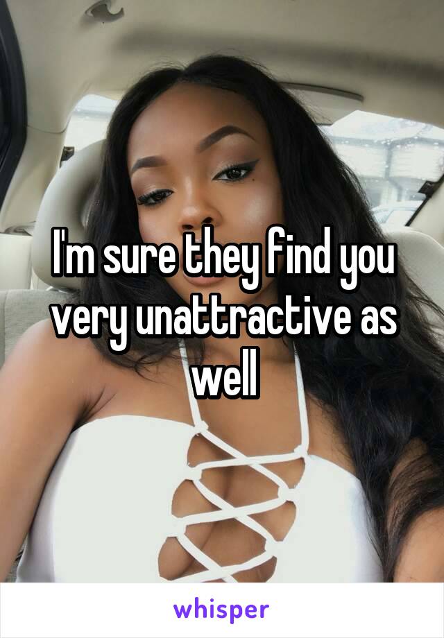 I'm sure they find you very unattractive as well
