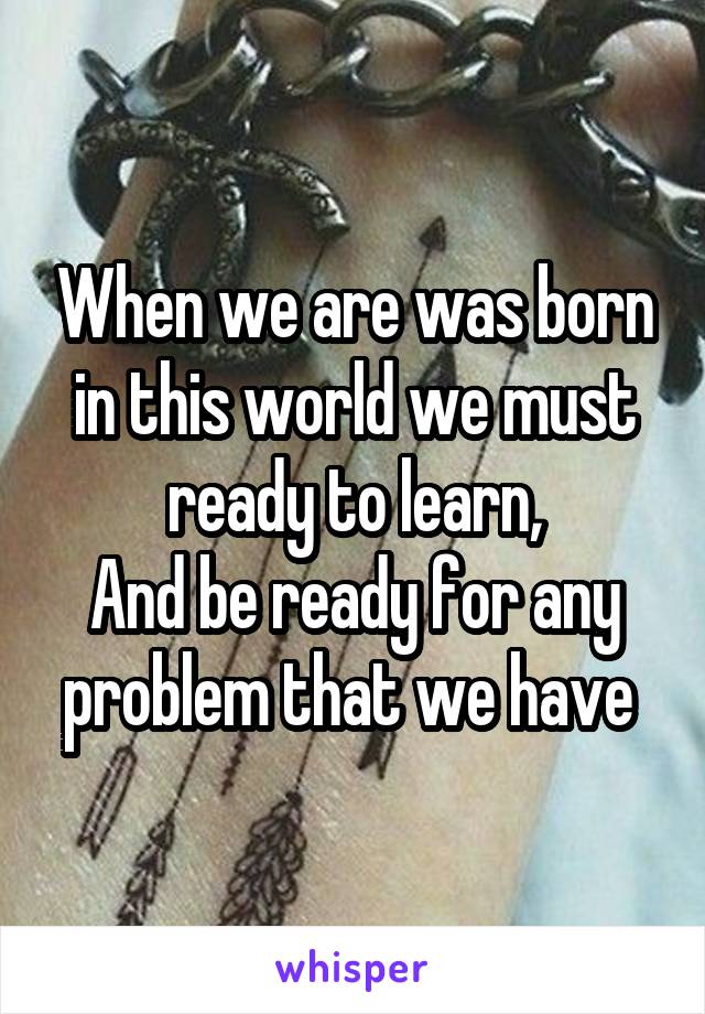 When we are was born in this world we must ready to learn,
And be ready for any problem that we have 
