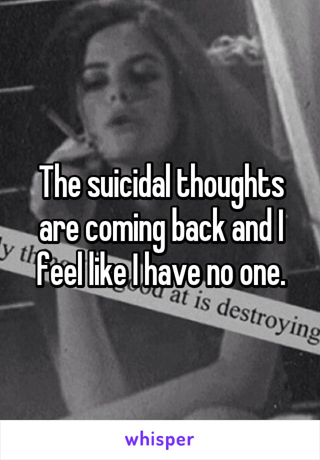 The suicidal thoughts are coming back and I feel like I have no one.