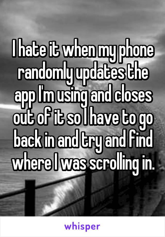 I hate it when my phone randomly updates the app I'm using and closes out of it so I have to go back in and try and find where I was scrolling in. 