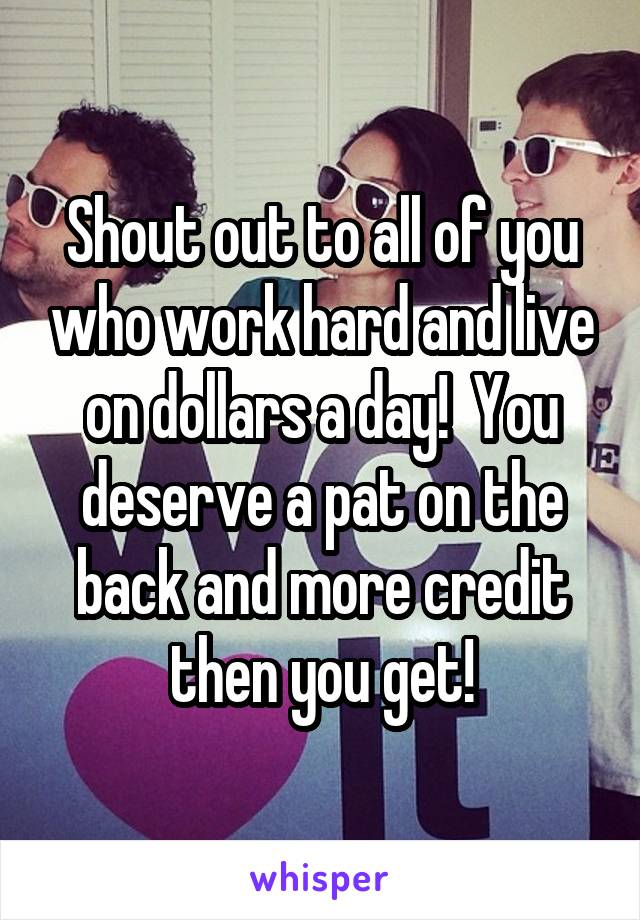 Shout out to all of you who work hard and live on dollars a day!  You deserve a pat on the back and more credit then you get!
