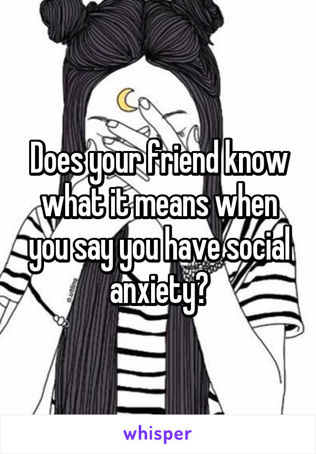 Does your friend know what it means when you say you have social anxiety?