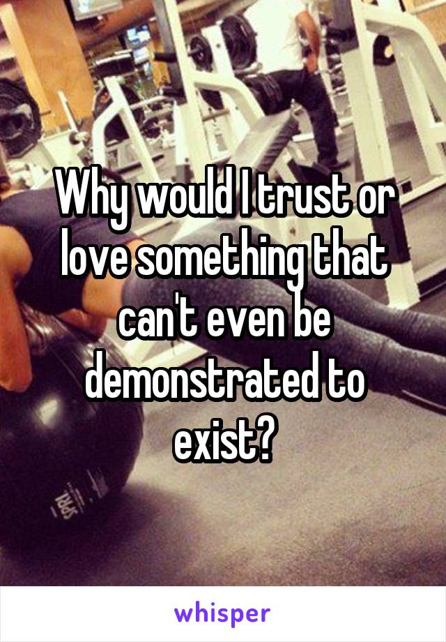 Why would I trust or love something that can't even be demonstrated to exist?