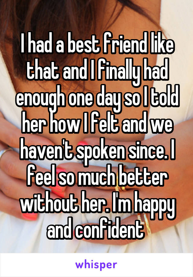 I had a best friend like that and I finally had enough one day so I told her how I felt and we haven't spoken since. I feel so much better without her. I'm happy and confident 