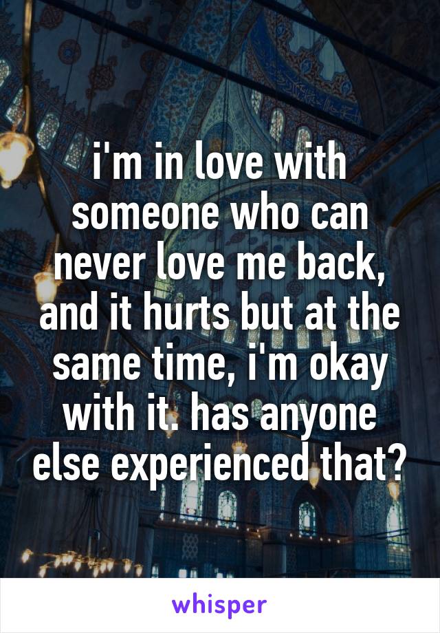 i'm in love with someone who can never love me back, and it hurts but at the same time, i'm okay with it. has anyone else experienced that?