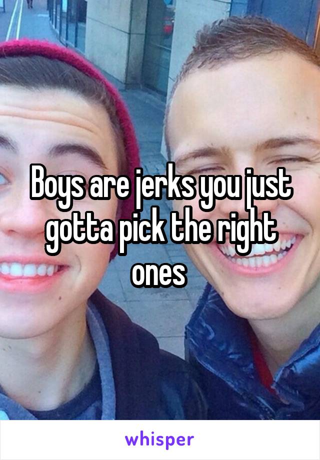 Boys are jerks you just gotta pick the right ones 