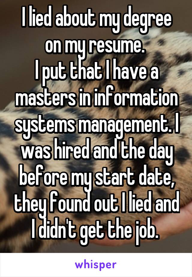 I lied about my degree on my resume. 
I put that I have a masters in information systems management. I was hired and the day before my start date, they found out I lied and I didn't get the job. 
