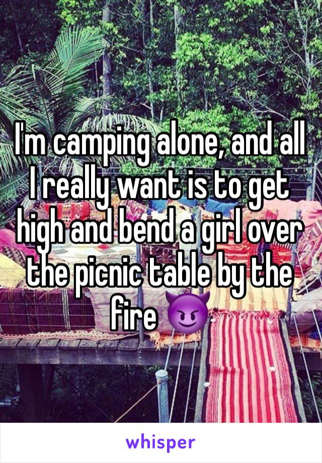 I'm camping alone, and all I really want is to get high and bend a girl over the picnic table by the fire 😈