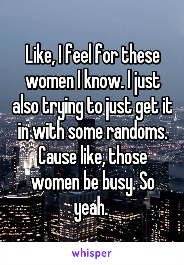 Like, I feel for these women I know. I just also trying to just get it in with some randoms. Cause like, those women be busy. So yeah. 