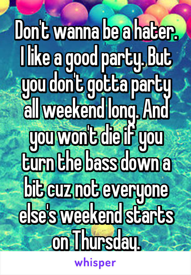 Don't wanna be a hater. I like a good party. But you don't gotta party all weekend long. And you won't die if you turn the bass down a bit cuz not everyone else's weekend starts on Thursday.