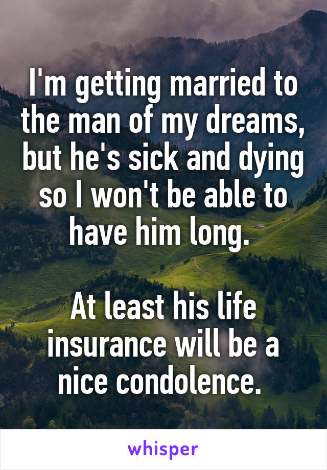 I'm getting married to the man of my dreams, but he's sick and dying so I won't be able to have him long. 

At least his life insurance will be a nice condolence. 
