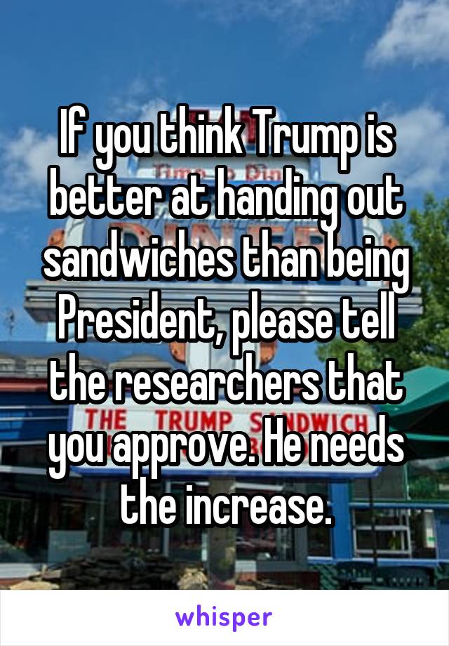 If you think Trump is better at handing out sandwiches than being President, please tell the researchers that you approve. He needs the increase.
