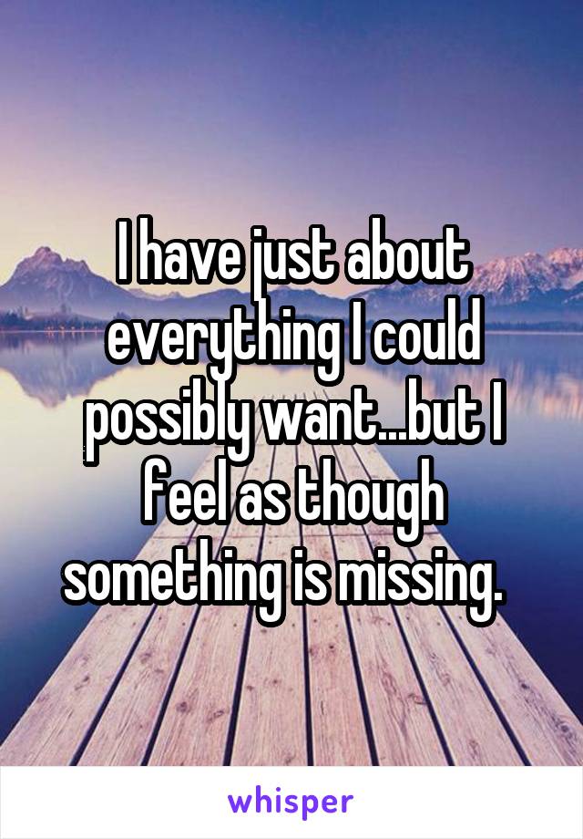 I have just about everything I could possibly want...but I feel as though something is missing.  
