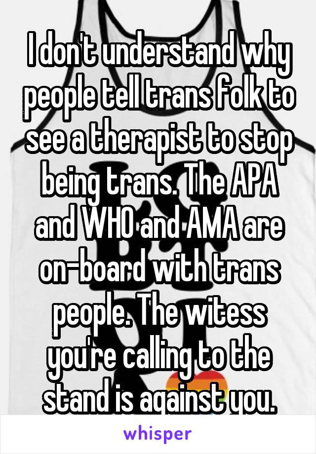 I don't understand why people tell trans folk to see a therapist to stop being trans. The APA and WHO and AMA are on-board with trans people. The witess you're calling to the stand is against you.