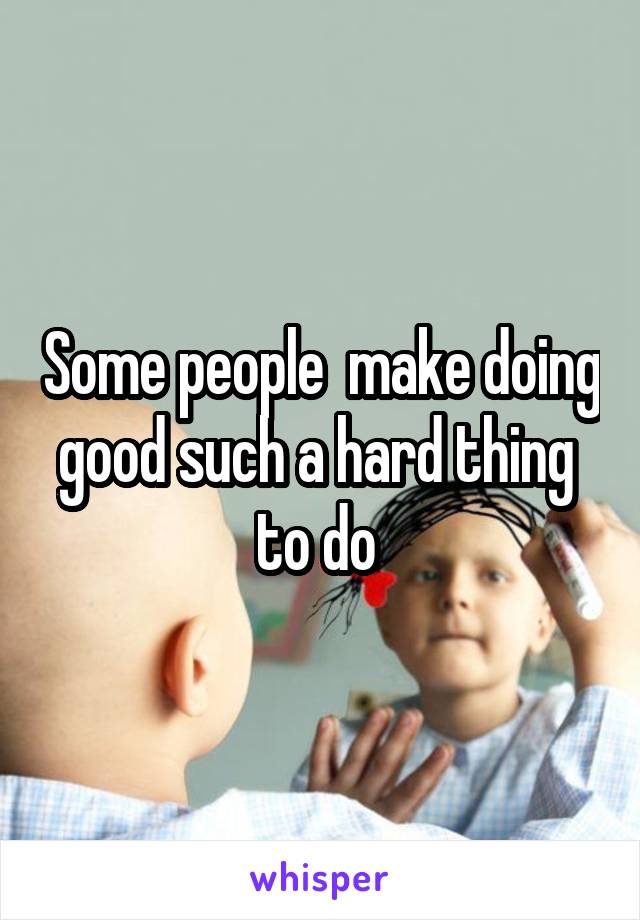 Some people  make doing good such a hard thing  to do 
