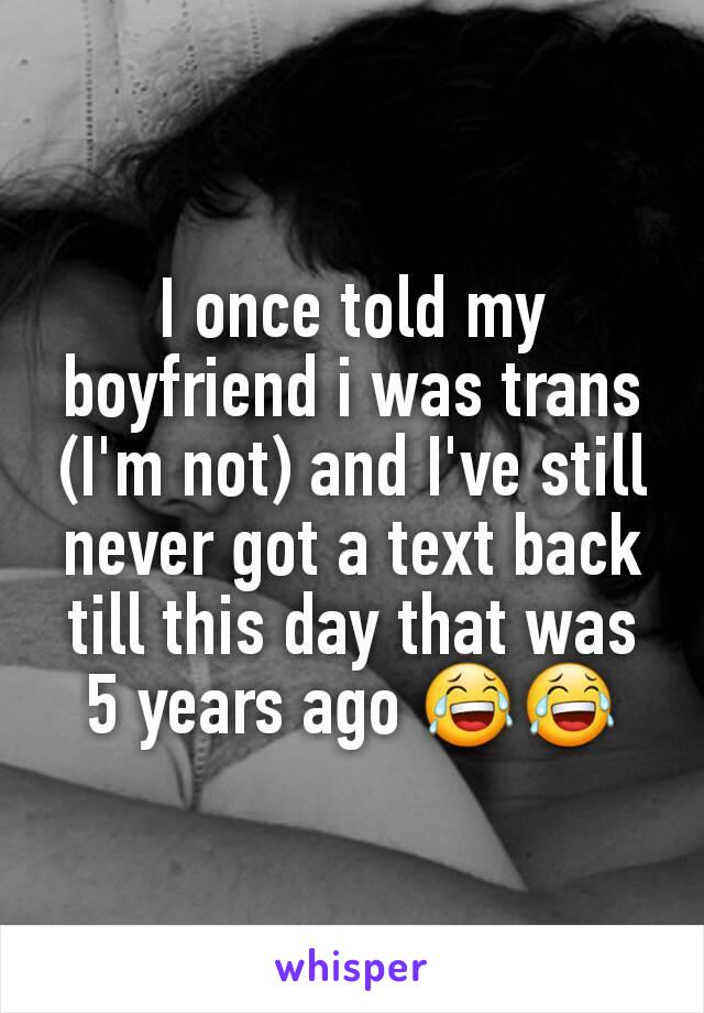 I once told my boyfriend i was trans (I'm not) and I've still never got a text back till this day that was 5 years ago 😂😂