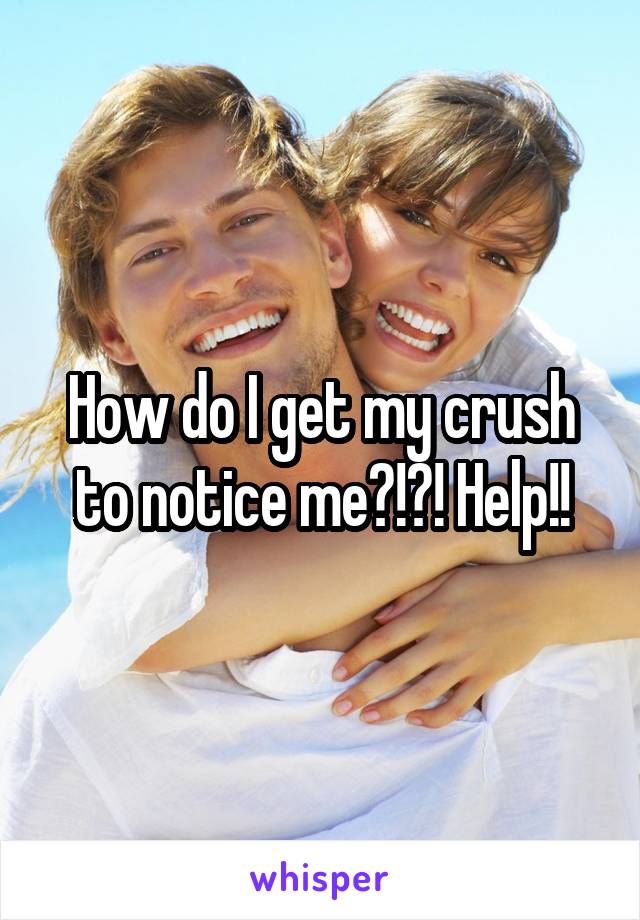 How do I get my crush to notice me?!?! Help!!