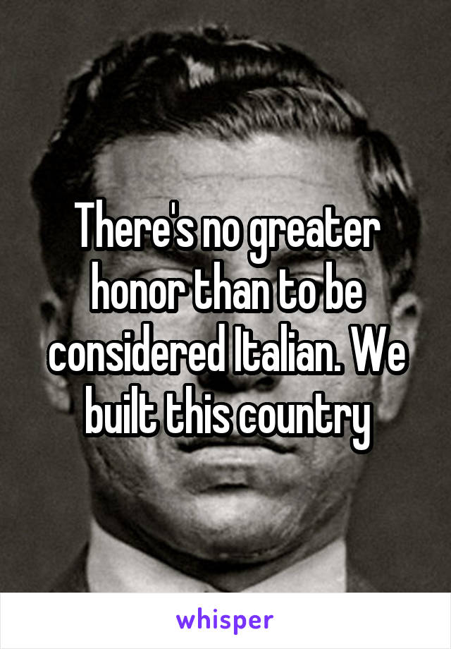 There's no greater honor than to be considered Italian. We built this country